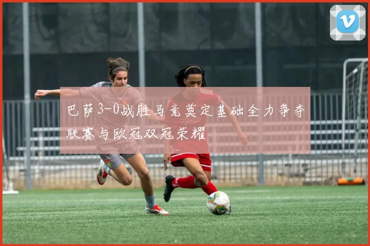 巴萨3-0战胜马竞奠定基础全力争夺联赛与欧冠双冠荣耀