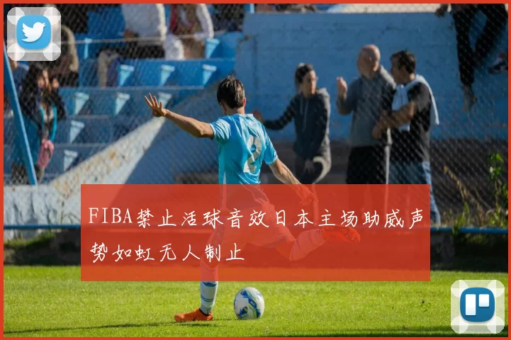 FIBA禁止活球音效日本主场助威声势如虹无人制止