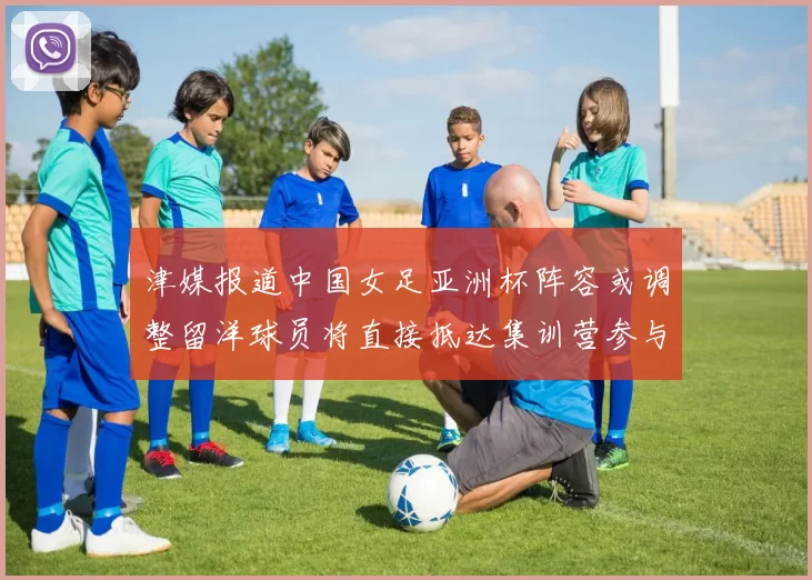 津媒报道中国女足亚洲杯阵容或调整留洋球员将直接抵达集训营参与备战