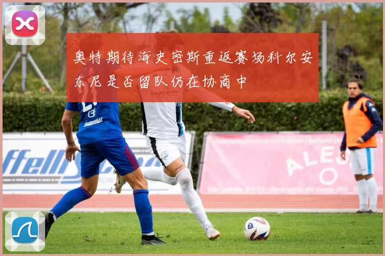 奥特期待海史密斯重返赛场科尔安东尼是否留队仍在协商中