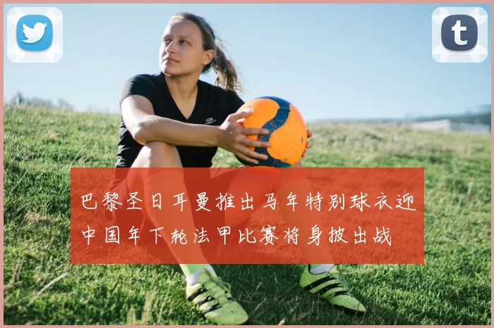 巴黎圣日耳曼推出马年特别球衣迎中国年下轮法甲比赛将身披出战