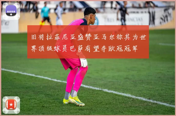 旧将拉菲尼亚盛赞亚马尔称其为世界顶级球员巴萨有望夺欧冠冠军