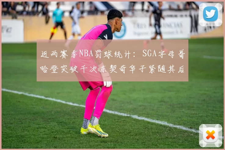 近两赛季NBA罚球统计：SGA字母哥哈登突破千次东契奇华子紧随其后