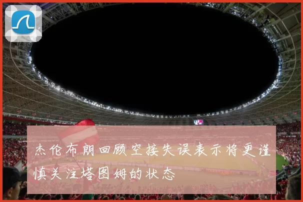 杰伦布朗回顾空接失误表示将更谨慎关注塔图姆的状态