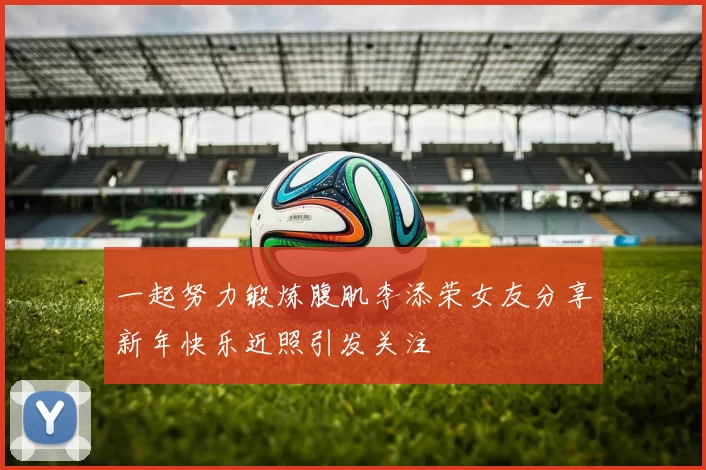 一起努力锻炼腹肌李添荣女友分享新年快乐近照引发关注