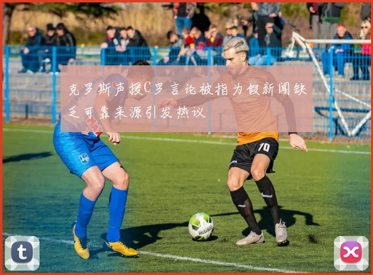 克罗斯声援C罗言论被指为假新闻缺乏可靠来源引发热议