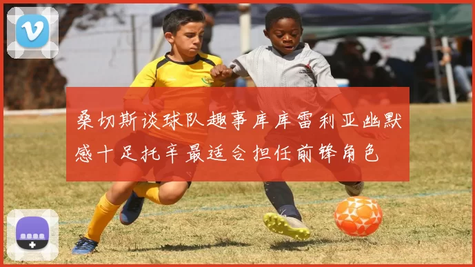 桑切斯谈球队趣事库库雷利亚幽默感十足托辛最适合担任前锋角色