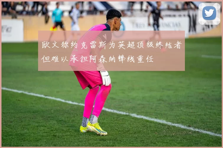 欧文称约克雷斯为英超顶级终结者但难以承担阿森纳锋线重任