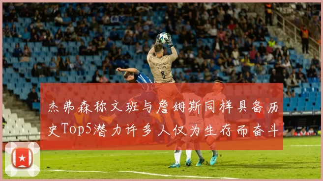 杰弗森称文班与詹姆斯同样具备历史Top5潜力许多人仅为生存而奋斗