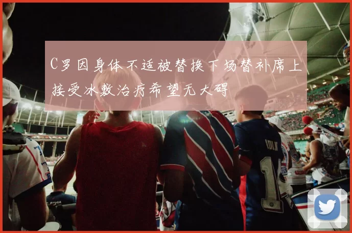 C罗因身体不适被替换下场替补席上接受冰敷治疗希望无大碍