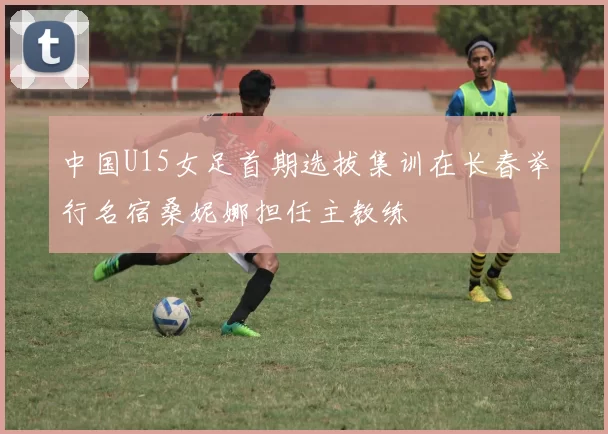 中国U15女足首期选拔集训在长春举行名宿桑妮娜担任主教练