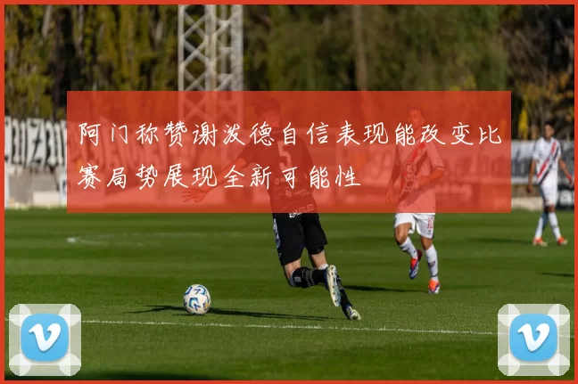 阿门称赞谢泼德自信表现能改变比赛局势展现全新可能性