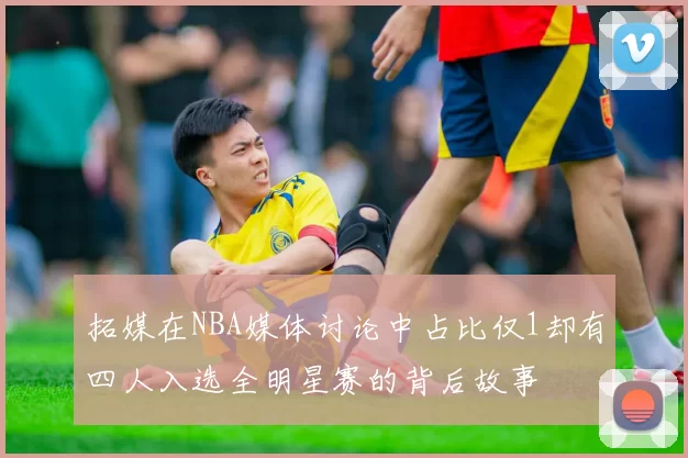 拓媒在NBA媒体讨论中占比仅1却有四人入选全明星赛的背后故事