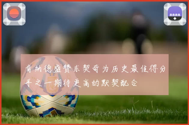 肯纳德盛赞东契奇为历史最佳得分手之一期待更高的默契配合