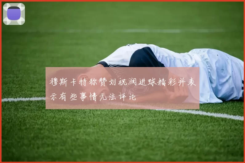 穆斯卡特称赞刘祝润进球精彩并表示有些事情无法评论