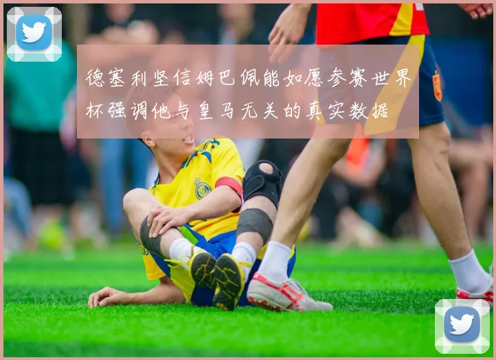 德塞利坚信姆巴佩能如愿参赛世界杯强调他与皇马无关的真实数据